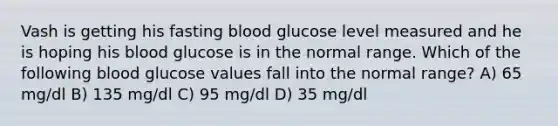 Vash is getting his fasting blood glucose level measured and he is hoping his blood glucose is in the normal range. Which of the following blood glucose values fall into the normal range? A) 65 mg/dl B) 135 mg/dl C) 95 mg/dl D) 35 mg/dl