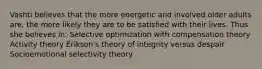 Vashti believes that the more energetic and involved older adults are, the more likely they are to be satisfied with their lives. Thus she believes in: Selective optimization with compensation theory Activity theory Erikson's theory of integrity versus despair Socioemotional selectivity theory