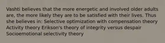 Vashti believes that the more energetic and involved older adults are, the more likely they are to be satisfied with their lives. Thus she believes in: Selective optimization with compensation theory Activity theory Erikson's theory of integrity versus despair Socioemotional selectivity theory