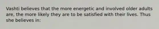 Vashti believes that the more energetic and involved older adults are, the more likely they are to be satisfied with their lives. Thus she believes in: