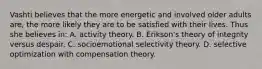 Vashti believes that the more energetic and involved older adults are, the more likely they are to be satisfied with their lives. Thus she believes in: A. activity theory. B. Erikson's theory of integrity versus despair. C. socioemotional selectivity theory. D. selective optimization with compensation theory.