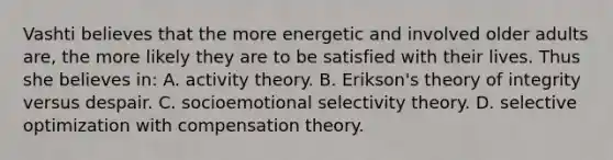 Vashti believes that the more energetic and involved older adults are, the more likely they are to be satisfied with their lives. Thus she believes in: A. activity theory. B. Erikson's theory of integrity versus despair. C. socioemotional selectivity theory. D. selective optimization with compensation theory.