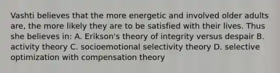 Vashti believes that the more energetic and involved older adults are, the more likely they are to be satisfied with their lives. Thus she believes in: A. Erikson's theory of integrity versus despair B. activity theory C. socioemotional selectivity theory D. selective optimization with compensation theory