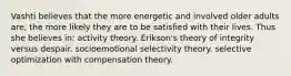 Vashti believes that the more energetic and involved older adults are, the more likely they are to be satisfied with their lives. Thus she believes in: activity theory. Erikson's theory of integrity versus despair. socioemotional selectivity theory. selective optimization with compensation theory.