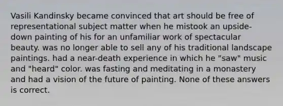 Vasili Kandinsky became convinced that art should be free of representational subject matter when he mistook an upside-down painting of his for an unfamiliar work of spectacular beauty. was no longer able to sell any of his traditional landscape paintings. had a near-death experience in which he "saw" music and "heard" color. was fasting and meditating in a monastery and had a vision of the future of painting. None of these answers is correct.