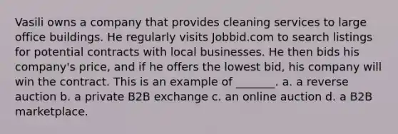 Vasili owns a company that provides cleaning services to large office buildings. He regularly visits Jobbid.com to search listings for potential contracts with local businesses. He then bids his company's price, and if he offers the lowest bid, his company will win the contract. This is an example of _______. a. a reverse auction b. a private B2B exchange c. an online auction d. a B2B marketplace.