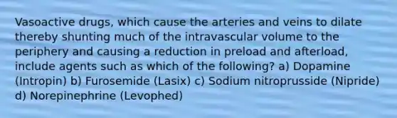 Vasoactive drugs, which cause the arteries and veins to dilate thereby shunting much of the intravascular volume to the periphery and causing a reduction in preload and afterload, include agents such as which of the following? a) Dopamine (Intropin) b) Furosemide (Lasix) c) Sodium nitroprusside (Nipride) d) Norepinephrine (Levophed)