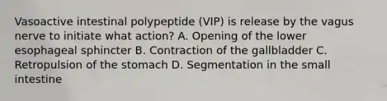 Vasoactive intestinal polypeptide (VIP) is release by the vagus nerve to initiate what action? A. Opening of the lower esophageal sphincter B. Contraction of the gallbladder C. Retropulsion of the stomach D. Segmentation in the small intestine