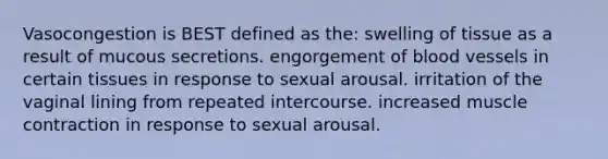 Vasocongestion is BEST defined as the: swelling of tissue as a result of mucous secretions. engorgement of blood vessels in certain tissues in response to sexual arousal. irritation of the vaginal lining from repeated intercourse. increased muscle contraction in response to sexual arousal.