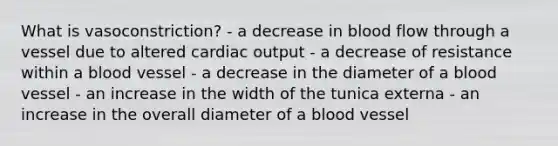 What is vasoconstriction? - a decrease in blood flow through a vessel due to altered cardiac output - a decrease of resistance within a blood vessel - a decrease in the diameter of a blood vessel - an increase in the width of the tunica externa - an increase in the overall diameter of a blood vessel