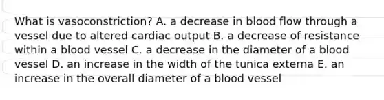 What is vasoconstriction? A. a decrease in blood flow through a vessel due to altered cardiac output B. a decrease of resistance within a blood vessel C. a decrease in the diameter of a blood vessel D. an increase in the width of the tunica externa E. an increase in the overall diameter of a blood vessel