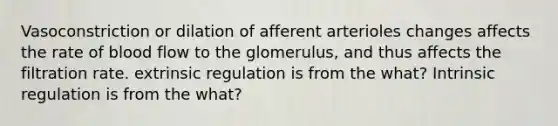 Vasoconstriction or dilation of afferent arterioles changes affects the rate of blood flow to the glomerulus, and thus affects the filtration rate. extrinsic regulation is from the what? Intrinsic regulation is from the what?