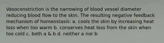 Vasoconstriction is the narrowing of blood vessel diameter reducing blood flow to the skin. The resulting negative feedback mechanism of homeostasis: a. cools the skin by increasing heat loss when too warm b. conserves heat loss from the skin when too cold c. both a & b d. neither a nor b