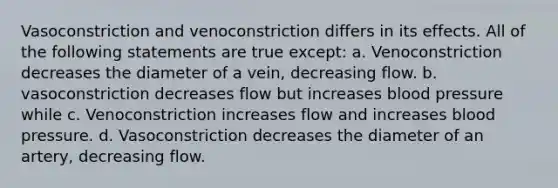 Vasoconstriction and venoconstriction differs in its effects. All of the following statements are true except: a. Venoconstriction decreases the diameter of a vein, decreasing flow. b. vasoconstriction decreases flow but increases blood pressure while c. Venoconstriction increases flow and increases blood pressure. d. Vasoconstriction decreases the diameter of an artery, decreasing flow.