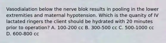 Vasodialation below the nerve blok results in pooling in the lower extremities and maternal hypotension. Which is the quanity of IV lactated ringers the client should be hydrated with 20 minutes prior to operation? A. 100-200 cc B. 300-500 cc C. 500-1000 cc D. 600-800 cc