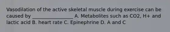 Vasodilation of the active skeletal muscle during exercise can be caused by _________________ A. Metabolites such as CO2, H+ and lactic acid B. heart rate C. Epinephrine D. A and C