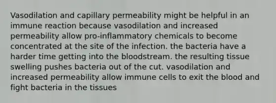 Vasodilation and capillary permeability might be helpful in an immune reaction because vasodilation and increased permeability allow pro-inflammatory chemicals to become concentrated at the site of the infection. the bacteria have a harder time getting into the bloodstream. the resulting tissue swelling pushes bacteria out of the cut. vasodilation and increased permeability allow immune cells to exit the blood and fight bacteria in the tissues