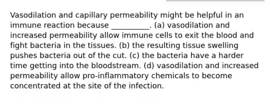 Vasodilation and capillary permeability might be helpful in an immune reaction because __________. (a) vasodilation and increased permeability allow immune cells to exit the blood and fight bacteria in the tissues. (b) the resulting tissue swelling pushes bacteria out of the cut. (c) the bacteria have a harder time getting into the bloodstream. (d) vasodilation and increased permeability allow pro-inflammatory chemicals to become concentrated at the site of the infection.