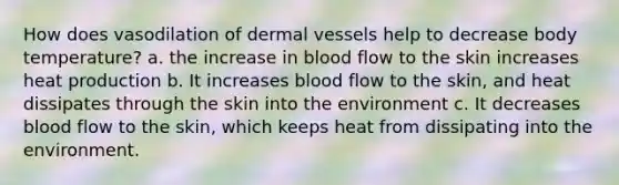 How does vasodilation of dermal vessels help to decrease body temperature? a. the increase in blood flow to the skin increases heat production b. It increases blood flow to the skin, and heat dissipates through the skin into the environment c. It decreases blood flow to the skin, which keeps heat from dissipating into the environment.