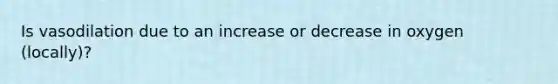 Is vasodilation due to an increase or decrease in oxygen (locally)?