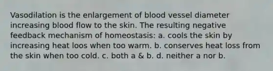 Vasodilation is the enlargement of blood vessel diameter increasing blood flow to the skin. The resulting negative feedback mechanism of homeostasis: a. cools the skin by increasing heat loos when too warm. b. conserves heat loss from the skin when too cold. c. both a & b. d. neither a nor b.