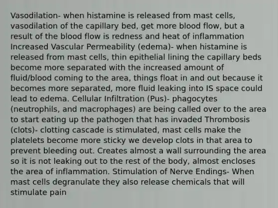 Vasodilation- when histamine is released from mast cells, vasodilation of the capillary bed, get more blood flow, but a result of the blood flow is redness and heat of inflammation Increased Vascular Permeability (edema)- when histamine is released from mast cells, thin epithelial lining the capillary beds become more separated with the increased amount of fluid/blood coming to the area, things float in and out because it becomes more separated, more fluid leaking into IS space could lead to edema. Cellular Infiltration (Pus)- phagocytes (neutrophils, and macrophages) are being called over to the area to start eating up the pathogen that has invaded Thrombosis (clots)- clotting cascade is stimulated, mast cells make the platelets become more sticky we develop clots in that area to prevent bleeding out. Creates almost a wall surrounding the area so it is not leaking out to the rest of the body, almost encloses the area of inflammation. Stimulation of Nerve Endings- When mast cells degranulate they also release chemicals that will stimulate pain