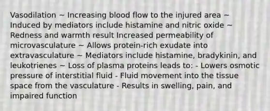 Vasodilation ~ Increasing blood flow to the injured area ~ Induced by mediators include histamine and nitric oxide ~ Redness and warmth result Increased permeability of microvasculature ~ Allows protein-rich exudate into extravasculature ~ Mediators include histamine, bradykinin, and leukotrienes ~ Loss of plasma proteins leads to: - Lowers osmotic pressure of interstitial fluid - Fluid movement into the tissue space from the vasculature - Results in swelling, pain, and impaired function