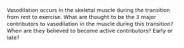 Vasodilation occurs in the skeletal muscle during the transition from rest to exercise. What are thought to be the 3 major contributors to vasodilation in the muscle during this transition? When are they believed to become active contributors? Early or late?