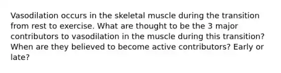 Vasodilation occurs in the skeletal muscle during the transition from rest to exercise. What are thought to be the 3 major contributors to vasodilation in the muscle during this transition? When are they believed to become active contributors? Early or late?