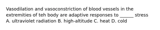 Vasodilation and vasoconstriction of blood vessels in the extremities of teh body are adaptive responses to ______ stress A. ultraviolet radiation B. high-altitude C. heat D. cold