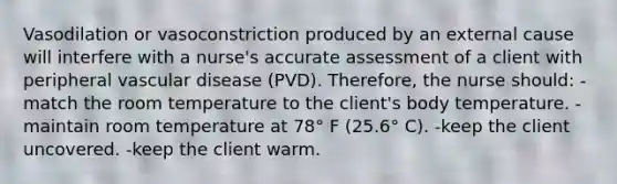 Vasodilation or vasoconstriction produced by an external cause will interfere with a nurse's accurate assessment of a client with peripheral vascular disease (PVD). Therefore, the nurse should: -match the room temperature to the client's body temperature. -maintain room temperature at 78° F (25.6° C). -keep the client uncovered. -keep the client warm.