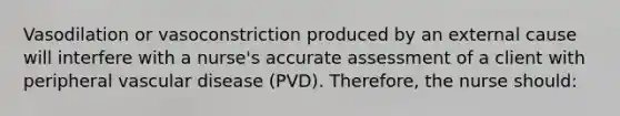 Vasodilation or vasoconstriction produced by an external cause will interfere with a nurse's accurate assessment of a client with peripheral vascular disease (PVD). Therefore, the nurse should: