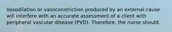 Vasodilation or vasoconstriction produced by an external cause will interfere with an accurate assessment of a client with peripheral vascular disease (PVD). Therefore, the nurse should: