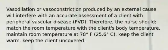 Vasodilation or vasoconstriction produced by an external cause will interfere with an accurate assessment of a client with peripheral vascular disease (PVD). Therefore, the nurse should: match the room temperature with the client's body temperature. maintain room temperature at 78° F (25.6° C). keep the client warm. keep the client uncovered.