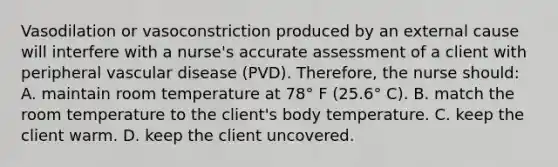 Vasodilation or vasoconstriction produced by an external cause will interfere with a nurse's accurate assessment of a client with peripheral vascular disease (PVD). Therefore, the nurse should: A. maintain room temperature at 78° F (25.6° C). B. match the room temperature to the client's body temperature. C. keep the client warm. D. keep the client uncovered.