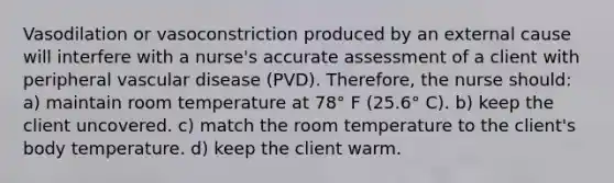 Vasodilation or vasoconstriction produced by an external cause will interfere with a nurse's accurate assessment of a client with peripheral vascular disease (PVD). Therefore, the nurse should: a) maintain room temperature at 78° F (25.6° C). b) keep the client uncovered. c) match the room temperature to the client's body temperature. d) keep the client warm.