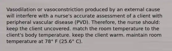 Vasodilation or vasoconstriction produced by an external cause will interfere with a nurse's accurate assessment of a client with peripheral vascular disease (PVD). Therefore, the nurse should: keep the client uncovered. match the room temperature to the client's body temperature. keep the client warm. maintain room temperature at 78° F (25.6° C).