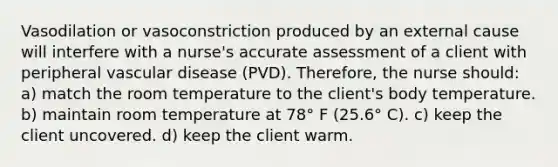 Vasodilation or vasoconstriction produced by an external cause will interfere with a nurse's accurate assessment of a client with peripheral vascular disease (PVD). Therefore, the nurse should: a) match the room temperature to the client's body temperature. b) maintain room temperature at 78° F (25.6° C). c) keep the client uncovered. d) keep the client warm.