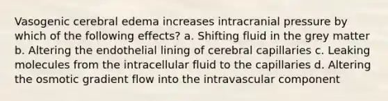 Vasogenic cerebral edema increases intracranial pressure by which of the following effects? a. Shifting fluid in the grey matter b. Altering the endothelial lining of cerebral capillaries c. Leaking molecules from the intracellular fluid to the capillaries d. Altering the osmotic gradient flow into the intravascular component