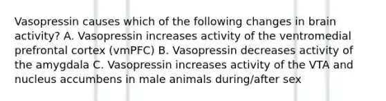 Vasopressin causes which of the following changes in brain activity? A. Vasopressin increases activity of the ventromedial prefrontal cortex (vmPFC) B. Vasopressin decreases activity of the amygdala C. Vasopressin increases activity of the VTA and nucleus accumbens in male animals during/after sex