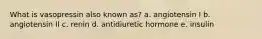 What is vasopressin also known as?​ a. angiotensin I b. ​angiotensin II c. ​renin d. ​antidiuretic hormone e. ​insulin