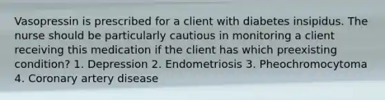 Vasopressin is prescribed for a client with diabetes insipidus. The nurse should be particularly cautious in monitoring a client receiving this medication if the client has which preexisting condition? 1. Depression 2. Endometriosis 3. Pheochromocytoma 4. Coronary artery disease