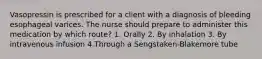 Vasopressin is prescribed for a client with a diagnosis of bleeding esophageal varices. The nurse should prepare to administer this medication by which route? 1. Orally 2. By inhalation 3. By intravenous infusion 4.Through a Sengstaken-Blakemore tube