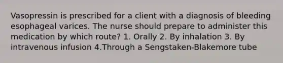 Vasopressin is prescribed for a client with a diagnosis of bleeding esophageal varices. The nurse should prepare to administer this medication by which route? 1. Orally 2. By inhalation 3. By intravenous infusion 4.Through a Sengstaken-Blakemore tube