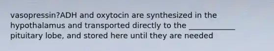 vasopressin?ADH and oxytocin are synthesized in the hypothalamus and transported directly to the ____________ pituitary lobe, and stored here until they are needed