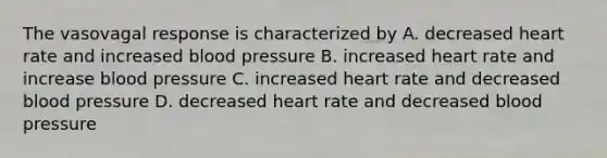 The vasovagal response is characterized by A. decreased heart rate and increased blood pressure B. increased heart rate and increase blood pressure C. increased heart rate and decreased blood pressure D. decreased heart rate and decreased blood pressure