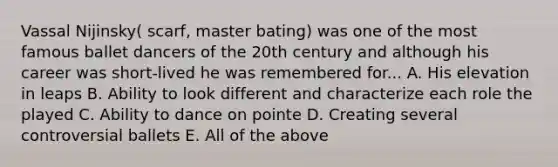Vassal Nijinsky( scarf, master bating) was one of the most famous ballet dancers of the 20th century and although his career was short-lived he was remembered for... A. His elevation in leaps B. Ability to look different and characterize each role the played C. Ability to dance on pointe D. Creating several controversial ballets E. All of the above