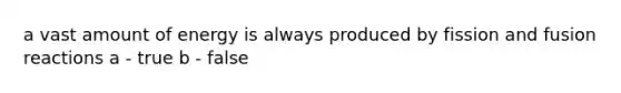 a vast amount of energy is always produced by fission and fusion reactions a - true b - false