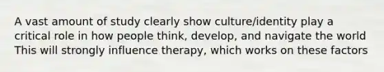 A vast amount of study clearly show culture/identity play a critical role in how people think, develop, and navigate the world This will strongly influence therapy, which works on these factors