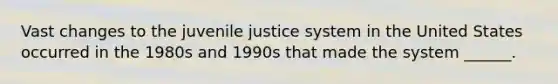 Vast changes to the juvenile justice system in the United States occurred in the 1980s and 1990s that made the system ______.